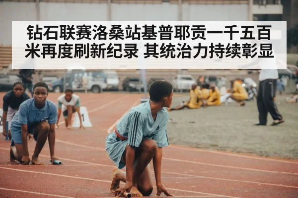 钻石联赛洛桑站基普耶贡一千五百米再度刷新纪录 其统治力持续彰显