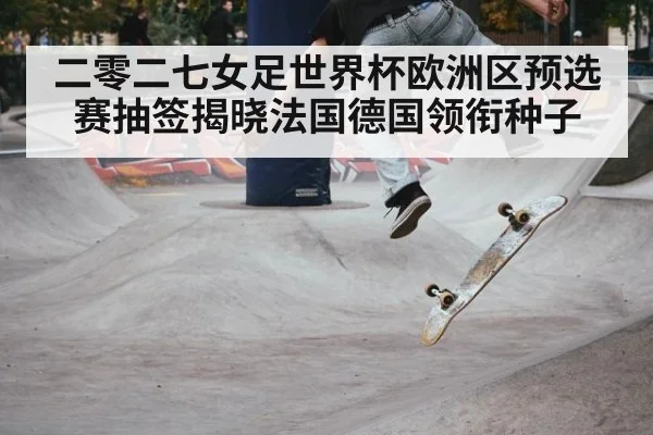 二零二七女足世界杯欧洲区预选赛抽签揭晓法国德国领衔种子