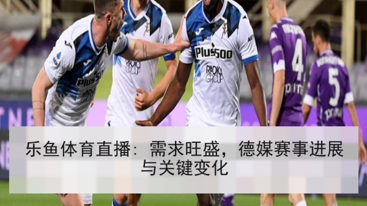 乐鱼体育直播: 需求旺盛，德媒赛事进展与关键变化